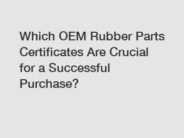 Which OEM Rubber Parts Certificates Are Crucial for a Successful Purchase?