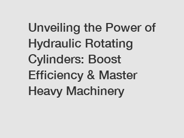 Unveiling the Power of Hydraulic Rotating Cylinders: Boost Efficiency & Master Heavy Machinery