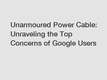 Unarmoured Power Cable: Unraveling the Top Concerns of Google Users
