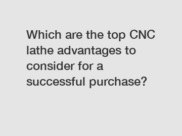 Which are the top CNC lathe advantages to consider for a successful purchase?