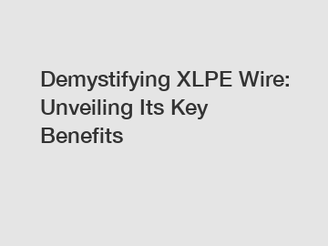 Demystifying XLPE Wire: Unveiling Its Key Benefits
