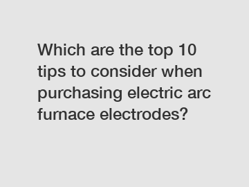 Which are the top 10 tips to consider when purchasing electric arc furnace electrodes?