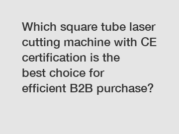 Which square tube laser cutting machine with CE certification is the best choice for efficient B2B purchase?