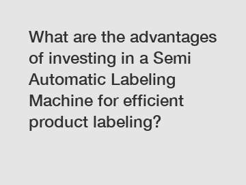 What are the advantages of investing in a Semi Automatic Labeling Machine for efficient product labeling?