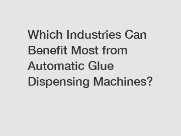 Which Industries Can Benefit Most from Automatic Glue Dispensing Machines?