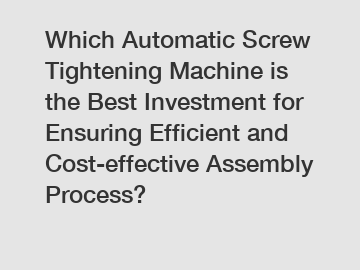 Which Automatic Screw Tightening Machine is the Best Investment for Ensuring Efficient and Cost-effective Assembly Process?