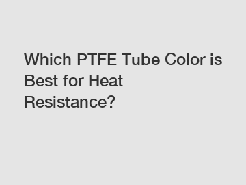 Which PTFE Tube Color is Best for Heat Resistance?