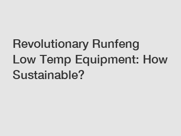 Revolutionary Runfeng Low Temp Equipment: How Sustainable?