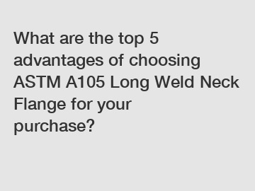 What are the top 5 advantages of choosing ASTM A105 Long Weld Neck Flange for your purchase?