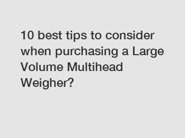 10 best tips to consider when purchasing a Large Volume Multihead Weigher?