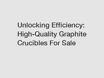 Unlocking Efficiency: High-Quality Graphite Crucibles For Sale