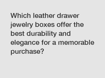 Which leather drawer jewelry boxes offer the best durability and elegance for a memorable purchase?