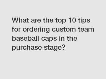 What are the top 10 tips for ordering custom team baseball caps in the purchase stage?