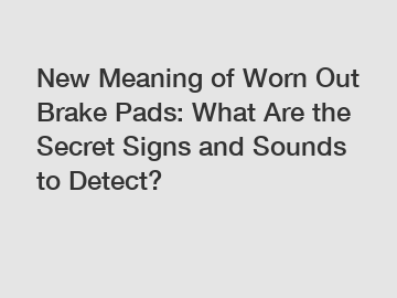 New Meaning of Worn Out Brake Pads: What Are the Secret Signs and Sounds to Detect?