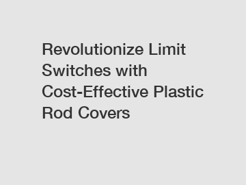 Revolutionize Limit Switches with Cost-Effective Plastic Rod Covers