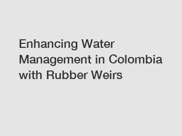 Enhancing Water Management in Colombia with Rubber Weirs