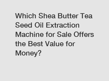 Which Shea Butter Tea Seed Oil Extraction Machine for Sale Offers the Best Value for Money?