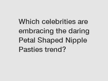 Which celebrities are embracing the daring Petal Shaped Nipple Pasties trend?