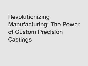 Revolutionizing Manufacturing: The Power of Custom Precision Castings