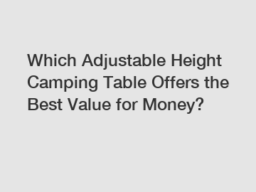 Which Adjustable Height Camping Table Offers the Best Value for Money?