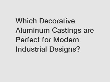 Which Decorative Aluminum Castings are Perfect for Modern Industrial Designs?