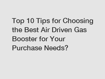 Top 10 Tips for Choosing the Best Air Driven Gas Booster for Your Purchase Needs?
