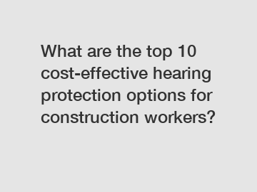 What are the top 10 cost-effective hearing protection options for construction workers?