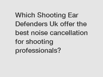 Which Shooting Ear Defenders Uk offer the best noise cancellation for shooting professionals?