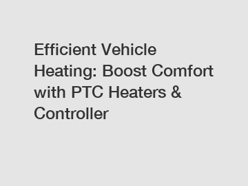 Efficient Vehicle Heating: Boost Comfort with PTC Heaters & Controller