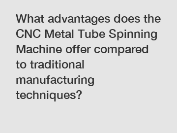 What advantages does the CNC Metal Tube Spinning Machine offer compared to traditional manufacturing techniques?