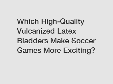 Which High-Quality Vulcanized Latex Bladders Make Soccer Games More Exciting?