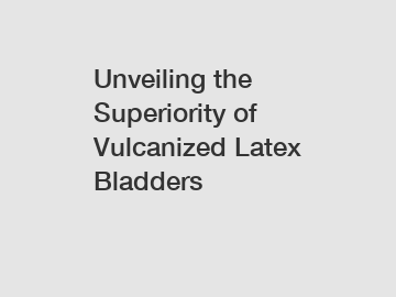 Unveiling the Superiority of Vulcanized Latex Bladders