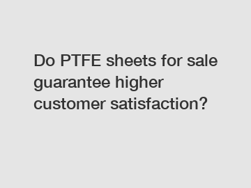 Do PTFE sheets for sale guarantee higher customer satisfaction?