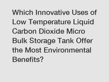 Which Innovative Uses of Low Temperature Liquid Carbon Dioxide Micro Bulk Storage Tank Offer the Most Environmental Benefits?
