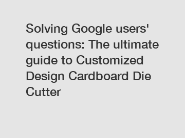 Solving Google users' questions: The ultimate guide to Customized Design Cardboard Die Cutter