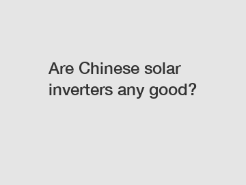 Are Chinese solar inverters any good?