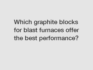 Which graphite blocks for blast furnaces offer the best performance?