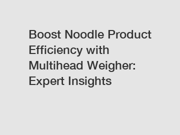 Boost Noodle Product Efficiency with Multihead Weigher: Expert Insights