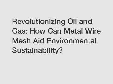 Revolutionizing Oil and Gas: How Can Metal Wire Mesh Aid Environmental Sustainability?