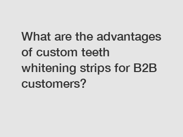What are the advantages of custom teeth whitening strips for B2B customers?