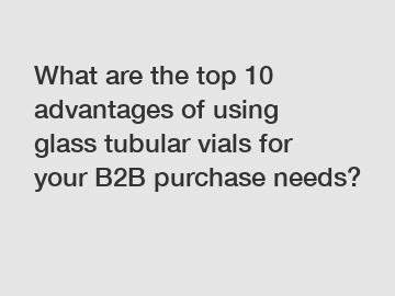 What are the top 10 advantages of using glass tubular vials for your B2B purchase needs?