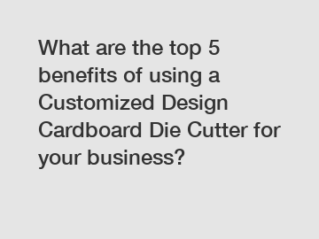 What are the top 5 benefits of using a Customized Design Cardboard Die Cutter for your business?