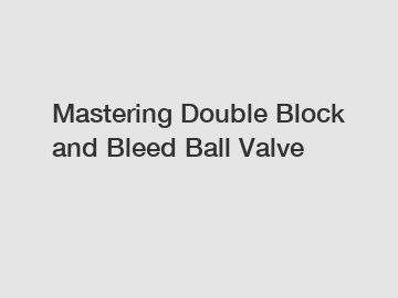 Mastering Double Block and Bleed Ball Valve
