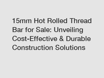 15mm Hot Rolled Thread Bar for Sale: Unveiling Cost-Effective & Durable Construction Solutions