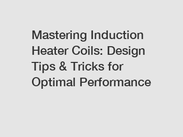 Mastering Induction Heater Coils: Design Tips & Tricks for Optimal Performance