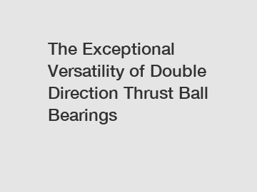 The Exceptional Versatility of Double Direction Thrust Ball Bearings
