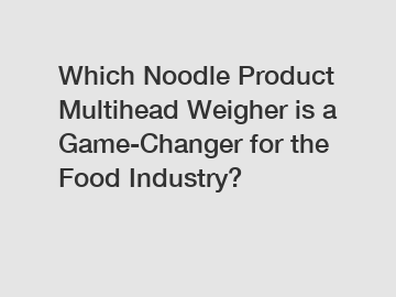 Which Noodle Product Multihead Weigher is a Game-Changer for the Food Industry?