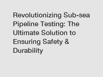 Revolutionizing Sub-sea Pipeline Testing: The Ultimate Solution to Ensuring Safety & Durability