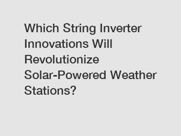 Which String Inverter Innovations Will Revolutionize Solar-Powered Weather Stations?