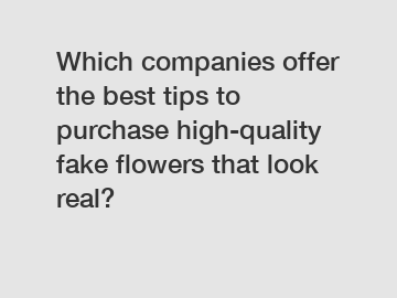 Which companies offer the best tips to purchase high-quality fake flowers that look real?